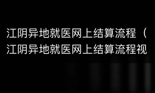 江阴异地就医网上结算流程（江阴异地就医网上结算流程视频）