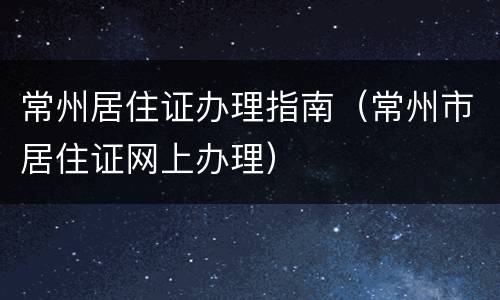 常州居住证办理指南（常州市居住证网上办理）