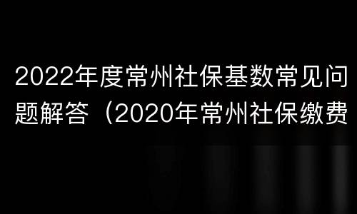 2022年度常州社保基数常见问题解答（2020年常州社保缴费基数最低）
