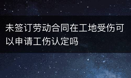 未签订劳动合同在工地受伤可以申请工伤认定吗