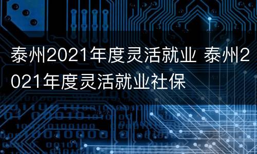 泰州2021年度灵活就业 泰州2021年度灵活就业社保