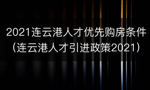 2021连云港人才优先购房条件（连云港人才引进政策2021）