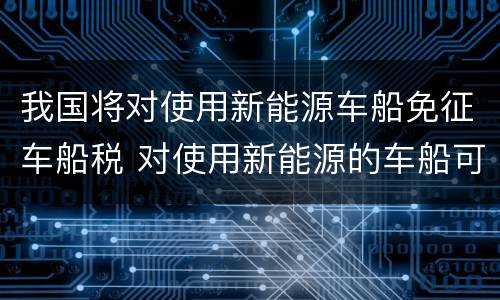 我国将对使用新能源车船免征车船税 对使用新能源的车船可以免征车船税