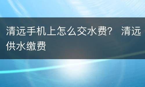 清远手机上怎么交水费？ 清远供水缴费
