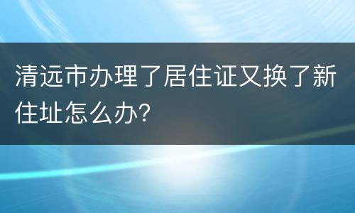 清远市办理了居住证又换了新住址怎么办？