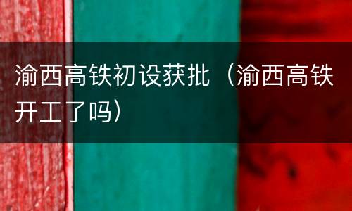 渝西高铁初设获批（渝西高铁开工了吗）