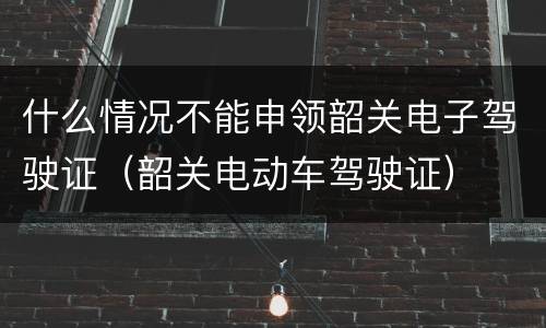 什么情况不能申领韶关电子驾驶证（韶关电动车驾驶证）