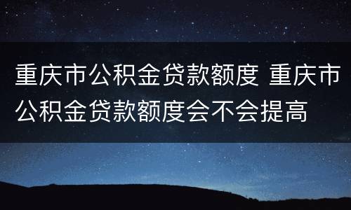 重庆市公积金贷款额度 重庆市公积金贷款额度会不会提高