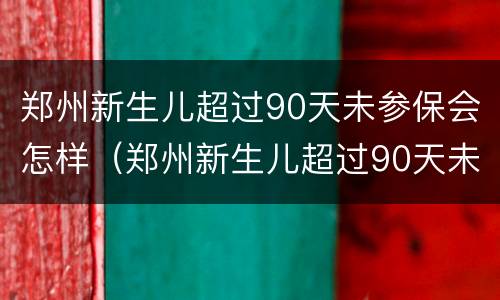郑州新生儿超过90天未参保会怎样（郑州新生儿超过90天未参保会怎样处罚）