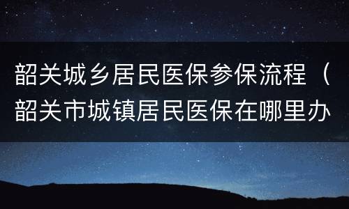 韶关城乡居民医保参保流程（韶关市城镇居民医保在哪里办理）