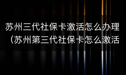 苏州三代社保卡激活怎么办理（苏州第三代社保卡怎么激活）