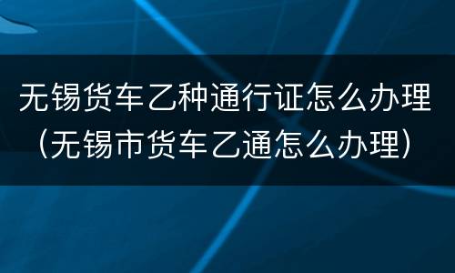 无锡货车乙种通行证怎么办理（无锡市货车乙通怎么办理）