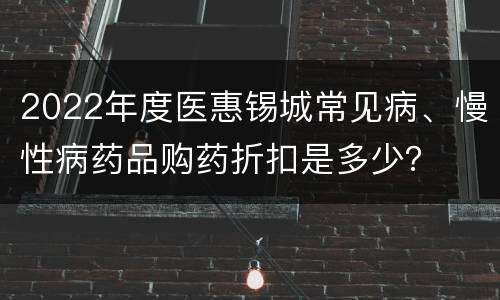 2022年度医惠锡城常见病、慢性病药品购药折扣是多少？