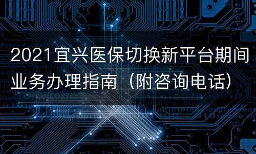 2021宜兴医保切换新平台期间业务办理指南（附咨询电话）