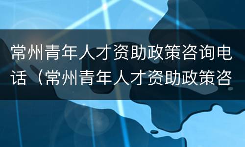 常州青年人才资助政策咨询电话（常州青年人才资助政策咨询电话号码）