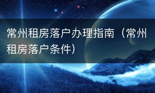 常州租房落户办理指南（常州租房落户条件）