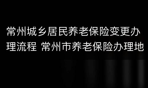常州城乡居民养老保险变更办理流程 常州市养老保险办理地址