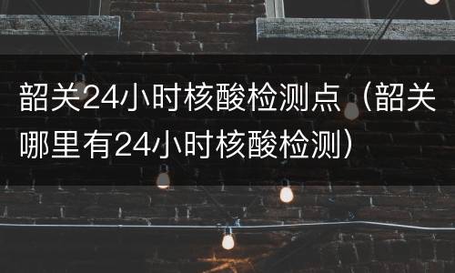 韶关24小时核酸检测点（韶关哪里有24小时核酸检测）