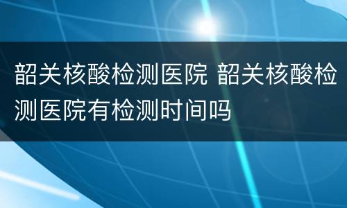 韶关核酸检测医院 韶关核酸检测医院有检测时间吗