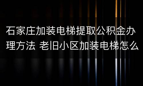 石家庄加装电梯提取公积金办理方法 老旧小区加装电梯怎么提取公积金