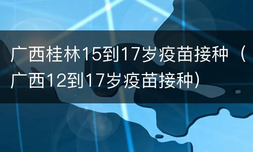 广西桂林15到17岁疫苗接种（广西12到17岁疫苗接种）