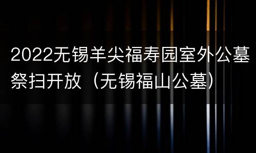2022无锡羊尖福寿园室外公墓祭扫开放（无锡福山公墓）