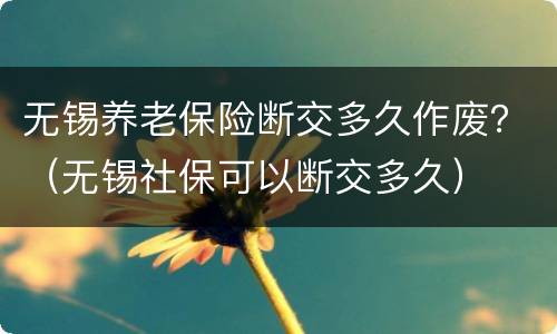无锡养老保险断交多久作废？（无锡社保可以断交多久）