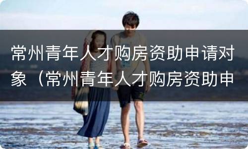 常州青年人才购房资助申请对象（常州青年人才购房资助申请对象是什么）