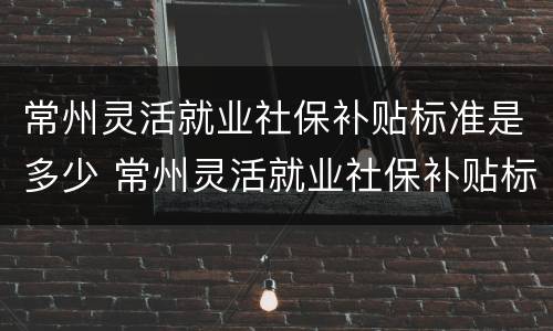常州灵活就业社保补贴标准是多少 常州灵活就业社保补贴标准是多少钱