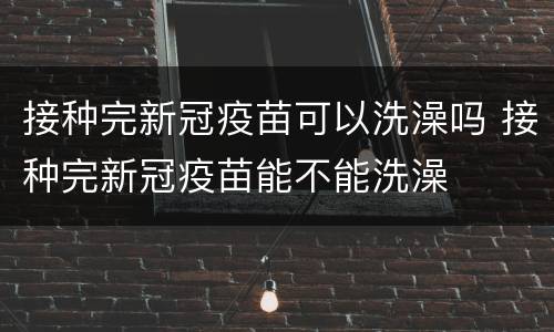 接种完新冠疫苗可以洗澡吗 接种完新冠疫苗能不能洗澡
