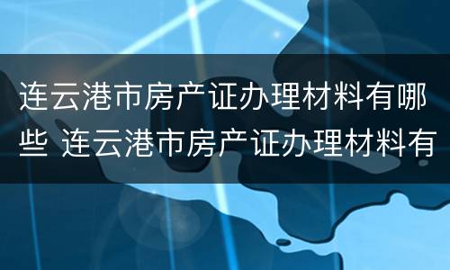 连云港市房产证办理材料有哪些 连云港市房产证办理材料有哪些地方