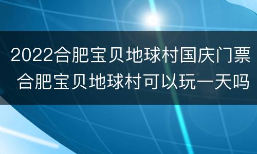 2022合肥宝贝地球村国庆门票 合肥宝贝地球村可以玩一天吗