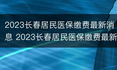 2023长春居民医保缴费最新消息 2023长春居民医保缴费最新消息查询