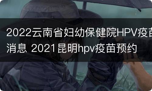 2022云南省妇幼保健院HPV疫苗消息 2021昆明hpv疫苗预约
