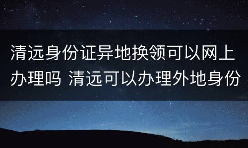 清远身份证异地换领可以网上办理吗 清远可以办理外地身份证更换吗