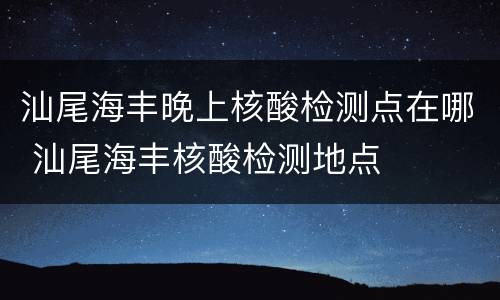 汕尾海丰晚上核酸检测点在哪 汕尾海丰核酸检测地点