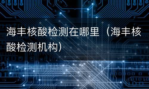 海丰核酸检测在哪里（海丰核酸检测机构）