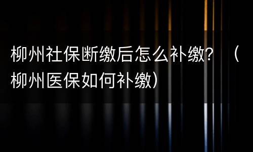 柳州社保断缴后怎么补缴？（柳州医保如何补缴）
