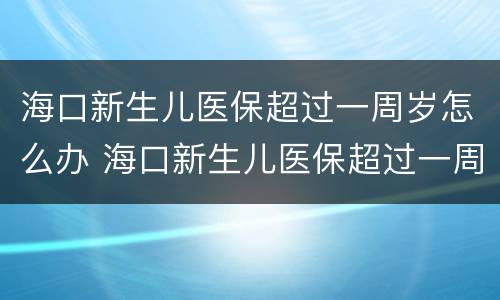 海口新生儿医保超过一周岁怎么办 海口新生儿医保超过一周岁怎么办卡