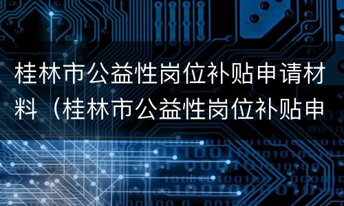 桂林市公益性岗位补贴申请材料（桂林市公益性岗位补贴申请材料有哪些）