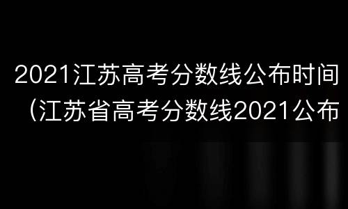 2021江苏高考分数线公布时间（江苏省高考分数线2021公布时间）