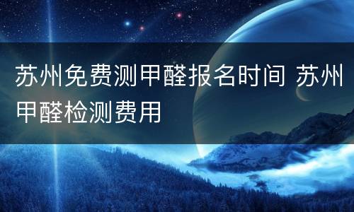 苏州免费测甲醛报名时间 苏州甲醛检测费用