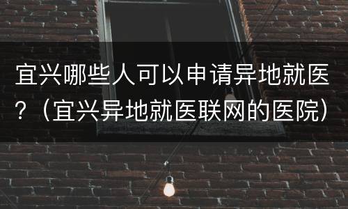 宜兴哪些人可以申请异地就医?（宜兴异地就医联网的医院）