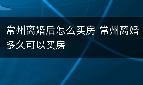 常州离婚后怎么买房 常州离婚多久可以买房