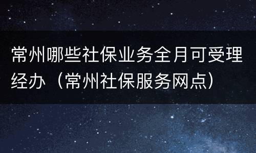 常州哪些社保业务全月可受理经办（常州社保服务网点）