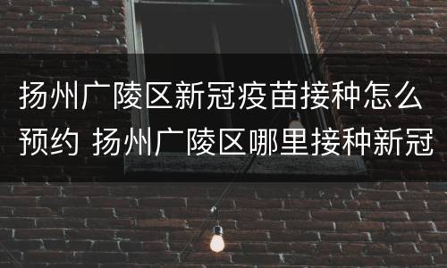 扬州广陵区新冠疫苗接种怎么预约 扬州广陵区哪里接种新冠疫苗