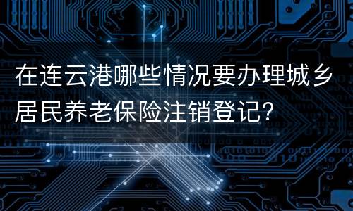 在连云港哪些情况要办理城乡居民养老保险注销登记?