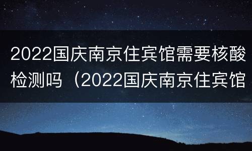 2022国庆南京住宾馆需要核酸检测吗（2022国庆南京住宾馆需要核酸检测吗视频）