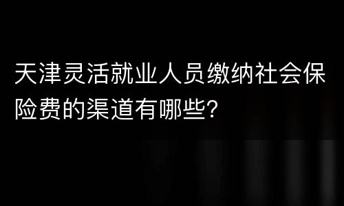 天津灵活就业人员缴纳社会保险费的渠道有哪些？