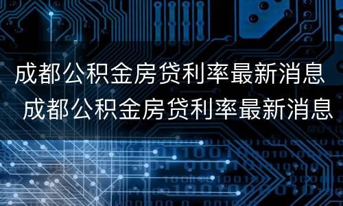 成都公积金房贷利率最新消息 成都公积金房贷利率最新消息表